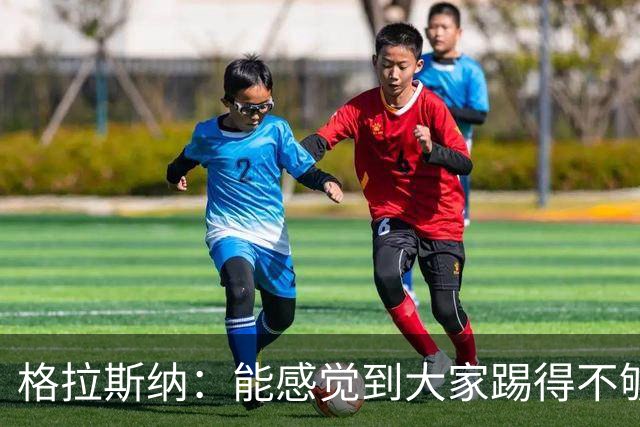 格拉斯纳：能感觉到大家踢得不够放松，我们肩上背着包袱